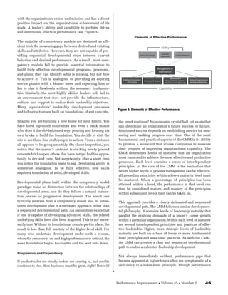 with the organization’s vision and mission and has a direct
positive impact on the organization’s achievement of its
goals. A leader’s ability and capability to perform drives
and determines effective performance (see Figure 5).
                                                                                 Elements of Effective Performance
The majority of competency models are designed as effi-
cient tools for measuring gaps between desired and existing                                                        Ability
skills and attributes. However, they are not capable of pro-
                                                                                                                   Essential
viding sequential developmental steps between current                                   Skills / Knowledge
                                                                                                                  Experience
                                                                                                                                   Leader Attributes

behavior and desired performance. As a result, most com-
petency models fail to provide essential information to
build truly effective developmental programs, processes,                                                     Management of
                                                                                                              Expectations
and plans; they can identify what is missing, but not how
to achieve it. This is analogous to providing an aspiring                                                                   Operational &
                                                                     Enabling Environment                              Organizational Systems,     De ned Organizational
                                                                                             Resources & Support
                                                                          and Culture                                 Processes and Project mgt.    Strategy & Objectives
novice pianist with a Mozart score and expecting him or
her to play it flawlessly without the necessary fundamen-                                                     Capability
tals. Similarly, the most highly skilled leaders will fail in
an environment that does not provide the infrastructure,
culture, and support to realize their leadership objectives.
Many organizations’ leadership development processes
                                                                  Figure 5. Elements of Effective Performance.
and infrastructure are built on foundations of wet concrete.

Imagine you are building a new home for your family. You           the trend continue? No economic crystal ball yet exists that
have hired top-notch contractors and even a brick mason            can determine an organization’s future success or failure.
who does it the old-fashioned way: pouring and forming his         Continued success depends on establishing metrics for mea-
own bricks to build the foundation. You decide to visit the        suring and tracking progress over time. One of the most
site to see these fine craftspeople in action. From a distance     fundamental and practical aspects of the CMM is its ability
all appears to be going smoothly. On closer inspection, you        to provide a scorecard that allows companies to measure
notice that the mason’s assistant is stacking newly poured         their progress of improving organizational capability. The
concrete bricks upon others that have not yet had the oppor-       CMM determines levels of maturity that an organization
tunity to dry and cure. Not surprisingly, after a short time       must transcend to achieve the most effective and productive
you notice the foundation begin to sag. Developing ability is      processes. Each level contains a series of interdependent
                                                                   principles. At the core of the CMM is the realization that
somewhat analogous. To be fully effective, new skills
                                                                   before higher levels of process management can be effective,
require a foundation of solid, developed skills.
                                                                   all preceding principles within a lower maturity level must
                                                                   be mastered. When a percentage of principles has been
Developmental plans built within the competency model
                                                                   attained within a level, the performance at that level can
paradigm make no distinction between the relationships of
                                                                   then be considered mature, and mastery of the principles
developmental areas, nor do they follow a natural matura-          within subsequent levels then can be taken on.
tion process of progressive development. The result one
typically receives from a competency model and its subse-          This approach provides a clearly delineated and sequenced
quent development plan is a dartboard approach rather than         developmental path. The LMM follows a similar developmen-
a sequenced developmental path. An assumption exists that          tal philosophy. It contains levels of leadership maturity that
if one is capable of developing advanced skills, the related       parallel the evolving demands of a leader’s career growth
underlying skills have also been acquired. This is not neces-      within a particular organization. Within each level of maturity
sarily true. Without its foundational counterpart in place, the    are several interdependent principles and practices of effec-
result is less than full mastery of the higher-level skill. For    tive leadership. Higher, more strategic levels of leadership
many who undertake development under such a system,                maturity are built on a base of lower or more fundamental
when the pressure is on and high performance is critical, the      level principles and associated practices. As with the CMM,
weak foundation begins to crumble and the wall falls down.         the LMM can provide a clear and sequenced developmental
                                                                   path to enable accelerated leadership development.
Progression and Dependency
                                                                   Not always immediately evident, performance gaps that
If product sales are steady, orders are coming in, and profits     become apparent at higher levels often are symptomatic of a
continue to rise, then business must be great, right? But will     deficiency in a lower-level principle. Though performance




                                                                  Performance Improvement                     •    Volume 45           •   Number 2                  45
 