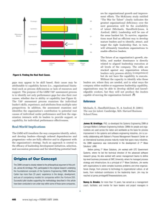 ers for organizational growth and improve-
                                                                                                         ment efforts. The McKinsey study entitled
                                                                                                         “The War for Talent” clearly indicates the
                         Strategic                                                          88
                                                                                                         greatest organizational deficiency over the
                                                                                                         next generation will be the availability
                         Systemic                                                           63           of talent (Michaels, Handfield-Jones, &
                                                                                                         Axelrod, 2001). Leadership will be one of
  Effectiveness
     Maturity         Operational                                                           81
                                                                                                         the areas hardest hit. To survive, organiza-
                                                                                                         tions must find an efficient way to develop
                                                                                                         mature leaders and to identify, attract, and
                       Synergistic                                 Constraint               58
                                                                                                         target the right leadership that, in turn,
                                                                                                         will ultimately transform organizations to
                      Introspective                                                         90
                                                                                                         enable effective leaders.

                                                                                                         The future of an organization’s growth, sta-
                                                                                                         bility, and market dominance is directly
                                                Inef fective         D eveloping   Ef fective
                                                0-59%                  60-79%        >80%
                                                                                                         related to aligned leadership execution at
                                                                                                         all levels of the company. The odds are
                                                                                                         stacked against any organization whose
                                                                                                         leaders only possess ability (competence)
Figure 6. Finding the Real Root Cause.                                                                   but do not have the capability to execute.
                                                                                                         Without the capacity to identify who those
gaps may appear to be skill based, their cause may be                                     leaders are, where they are needed, and in what ways the
attributable to capability factors (i.e., organizational limita-                          company either enables or suppresses leadership capability,
tion) such as process deficiencies or lack of resources and                               organizations may be able to develop skilled and knowl-
support. The purpose of the LMM 720° assessment process                                   edgeable workers, but they will not produce the leaders
is to identify not only performance gaps but also their root                              capable of moving the organization forward.
causes, whether due to ability or capability (see Figure 6).
The 720° assessment process examines the individual                                  Reference
leader’s skills, experience, and attributes from multiple rater
perspectives. In addition, the assessment examines and                               Michaels, E., Handfield-Jones, H., & Axelrod, B. (2001).
identifies the organization’s contribution to potential root                         The war for talent. Cambridge, MA: Harvard Business
causes of individual under performance and how the orga-                             School Press.
nization interacts with its leaders to provide support, or
capability, for individual performance effectiveness.
                                                                                     James W. Armitage, PhD, co-developed the Systems Engineering CMM at
Real-World Implications                                                              Carnegie-Mellon’s Software Engineering Institute. CMMs for people and orga-
                                                                                     nizations are used across the nation and worldwide as the basis for process
The LMM will transform the way companies identify, select,                           improvement in the systems and software engineering industries. Jim is cur-
and develop leaders—through ordered dependencies and                                 rently collaborating with Babson’s Process Management Research Center on
progression—who are fully effective and in alignment with                            an international business process maturity model that spans many industries.
the organization’s strategy. Such an approach is central to                          His CMM experience was instrumental in the development of 7th Wave
the efficacy of leadership development initiatives, selection,                       Solutions’ LMM.
and succession processes and for identifying potential lead-                               Before joining 7th Wave Solutions, Jim worked with GTE Government
                                                                                     Systems, where he led the technical direction of the advanced software
                                                                                     research group. He also worked with senior management teams to define
 Origins of Our Concept                                                              top-level business processes at EMC University, where he managed process
                                                                                     strategy and infrastructure. As a principal of 7th Wave Solutions, Jim works
 The CMM concept is closely related to the philosophical argument of this arti-      with organizations to solve complex business problems and drive organiza-
 cle. James W. Armitage, PhD, participated in the original research underlying       tional change, from process to technology to organizational culture, at all
 the foundational concepts of the Systems Engineering CMM. Matthew
                                                                                     levels, from individual contributors to the leadership team. Jim may be
 Carlen has more than 20 years’ experience in the design, development,
                                                                                     reached at james.armitage@7thwavesolutions.com.
 and use of competency models for companies within the Fortune 200.
 Successful pilot studies supporting the methodology described in this article
                                                                                     Nancy A. Brooks, for more than 15 years, has served as a management
 have been conducted or are under way within some of those same companies.
                                                                                     coach, facilitator, and mentor for team leaders and project managers in




46                www.ispi.org        •   FEBRUARY 2006
 