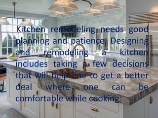 Kitchen remodeling needs good
planning and patience. Designing
and remodeling a kitchen
includes taking a few decisions
that will help one to get a better
deal where one can be
comfortable while cooking