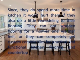 Since, they do spend more time in
kitchen it won't hurt them if they
also do a little remodeling to their
flooring. They can opt wooden
flooring for a homier and warmer
feel, or they can completely get
custom ceramic tiles for practical and
functional kitchen flooring and
countertop