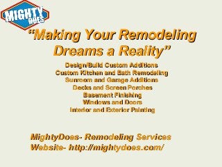 “Making Your Remodeling
Dreams a Reality”
Design/Build Custom Additions
Custom Kitchen and Bath Remodeling
Sunroom and Garage Additions
Decks and Screen Porches
Basement Finishing
Windows and Doors
Interior and Exterior Painting

MightyDoes- Remodeling Services
Website- http://mightydoes.com/

 