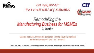 Remodelling the
Manufacturing Business for MSMEs
in India
MANISH KOTHARI, MANAGING DIRECTOR | STATE COUNCIL MEMBER
RHINO MACHINES PVT LTD | CII - GUJARAT
1
CII GUJARAT
FUTURE READY SERIES
1500-1800 hrs | 29 July 2017, Saturday | Elecon Hall, Vitthal Udyognagar Industries Association, Anand
 