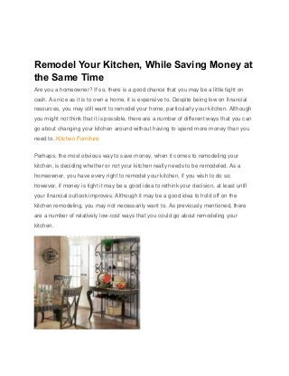 Remodel Your Kitchen, While Saving Money at
the Same Time
Are you a homeowner? If so, there is a good chance that you may be a little tight on
cash. As nice as it is to own a home, it is expensive to. Despite being low on financial
resources, you may still want to remodel your home, particularly your kitchen. Although
you might not think that it is possible, there are a number of different ways that you can
go about changing your kitchen around without having to spend more money than you
need to. Kitchen Furniture
Perhaps, the most obvious way to save money, when it comes to remodeling your
kitchen, is deciding whether or not your kitchen really needs to be remodeled. As a
homeowner, you have every right to remodel your kitchen, if you wish to do so;
however, if money is tight it may be a good idea to rethink your decision, at least until
your financial outlook improves. Although it may be a good idea to hold off on the
kitchen remodeling, you may not necessarily want to. As previously mentioned, there
are a number of relatively low-cost ways that you could go about remodeling your
kitchen.
 