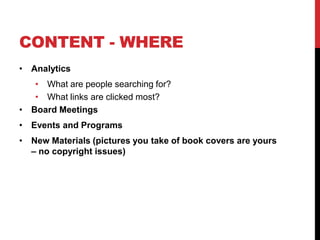 CONTENT - WHERE
• Analytics
• What are people searching for?
• What links are clicked most?
• Board Meetings
• Events and Programs
• New Materials (pictures you take of book covers are yours
– no copyright issues)
 