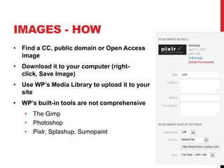 IMAGES - HOW
• Find a CC, public domain or Open Access
image
• Download it to your computer (right-
click, Save Image)
• Use WP’s Media Library to upload it to your
site
• WP’s built-in tools are not comprehensive
• The Gimp
• Photoshop
• Pixlr, Splashup, Sumopaint
 