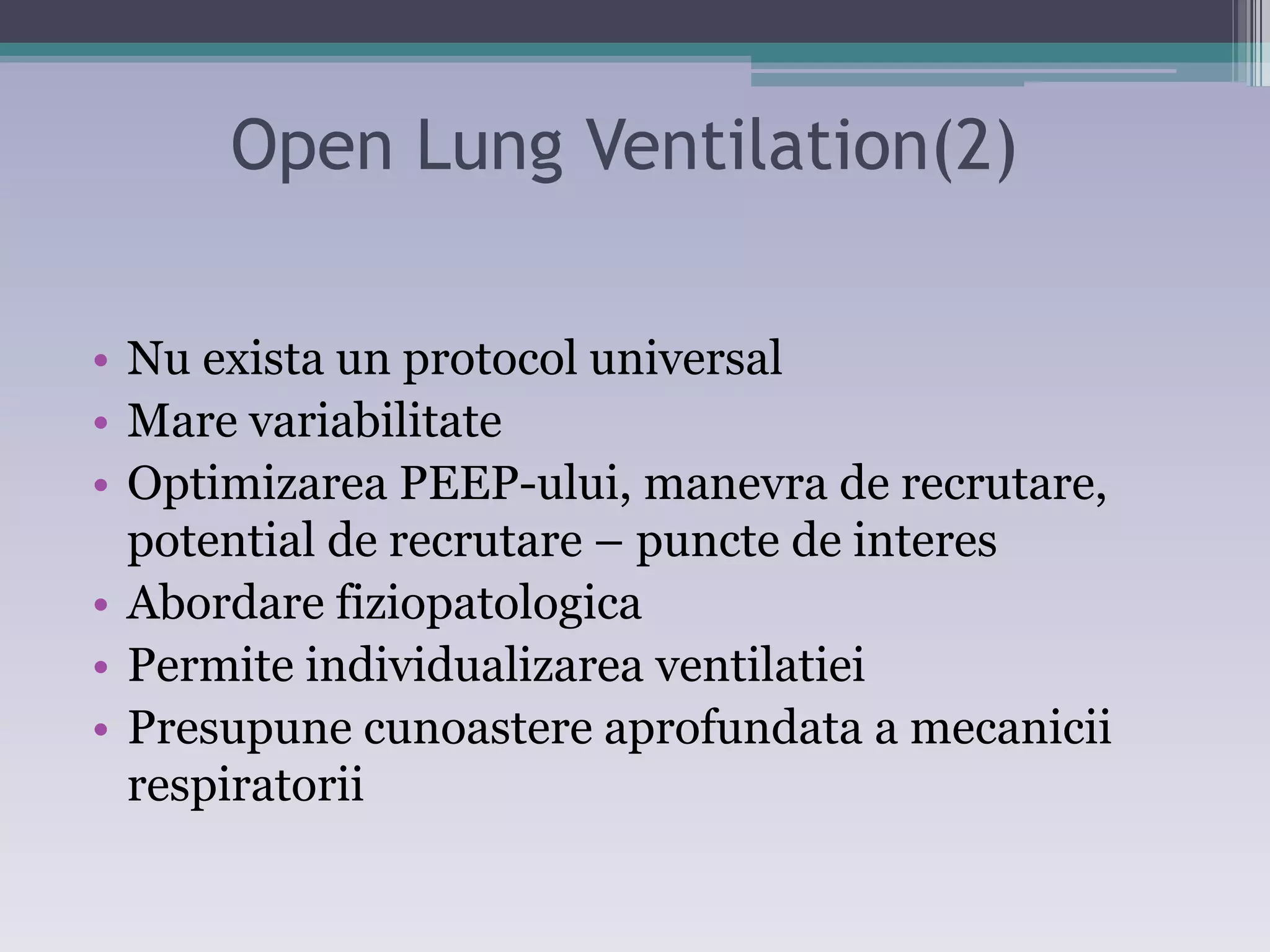 Open Lung Ventilation(2) 
• Nu exista un protocol universal 
• Mare variabilitate 
• Optimizarea PEEP-ului, manevra de recrutare, 
potential de recrutare – puncte de interes 
• Abordare fiziopatologica 
• Permite individualizarea ventilatiei 
• Presupune cunoastere aprofundata a mecanicii 
respiratorii 
 