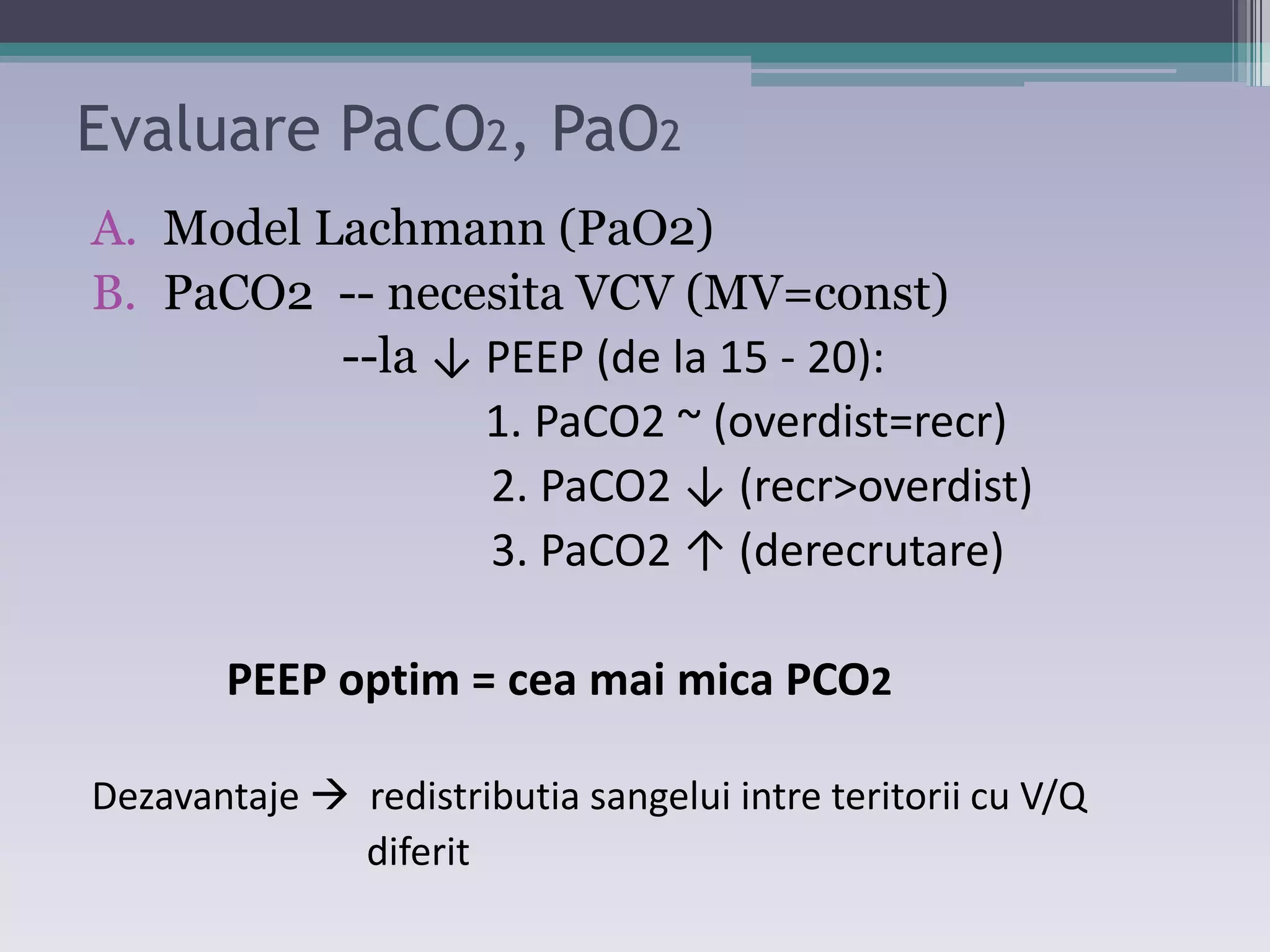 Evaluare PaCO2, PaO2 
A. Model Lachmann (PaO2) 
B. PaCO2 -- necesita VCV (MV=const) 
--la ↓ PEEP ;de la ϭ5 - 20): 
1. PaCO2 ~ (overdist=recr) 
Ϯ. PaCOϮ ↓ ;reĐr>oǀerdistͿ 
ϯ. PaCOϮ ↑ ;dereĐrutareͿ 
PEEP optim = cea mai mica PCO2 
Dezavantaje  redistributia sangelui intre teritorii cu V/Q 
diferit 
 