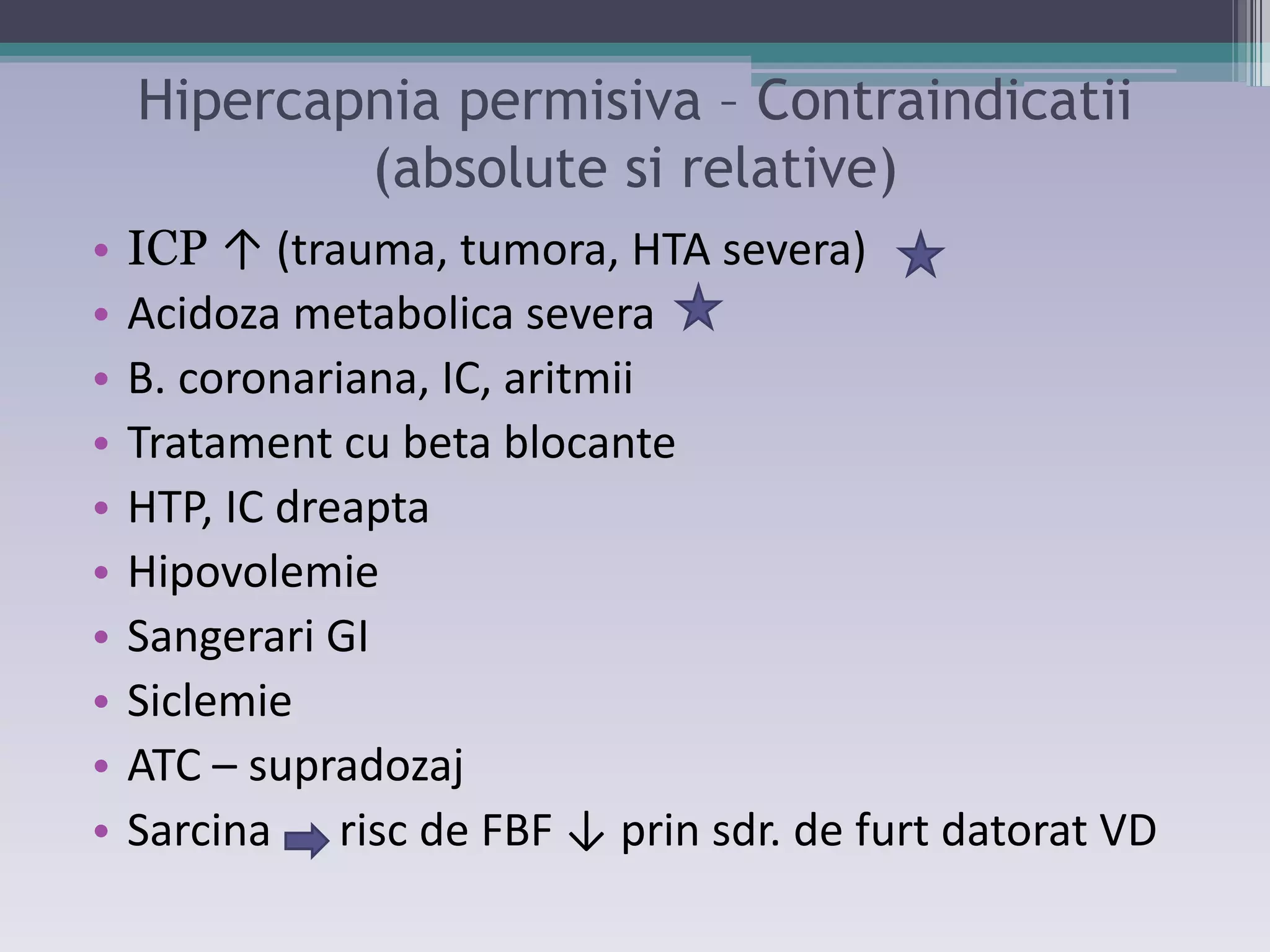 Hipercapnia permisiva – Contraindicatii 
(absolute si relative) 
• ICP ↑ ;trauŵa, tuŵora, HTA seǀeraͿ 
• Acidoza metabolica severa 
• B. coronariana, IC, aritmii 
• Tratament cu beta blocante 
• HTP, IC dreapta 
• Hipovolemie 
• Sangerari GI 
• Siclemie 
• ATC – supradozaj 
• SarĐiŶa risĐ de FBF ↓ priŶ sdr. de furt datorat VD 
 
