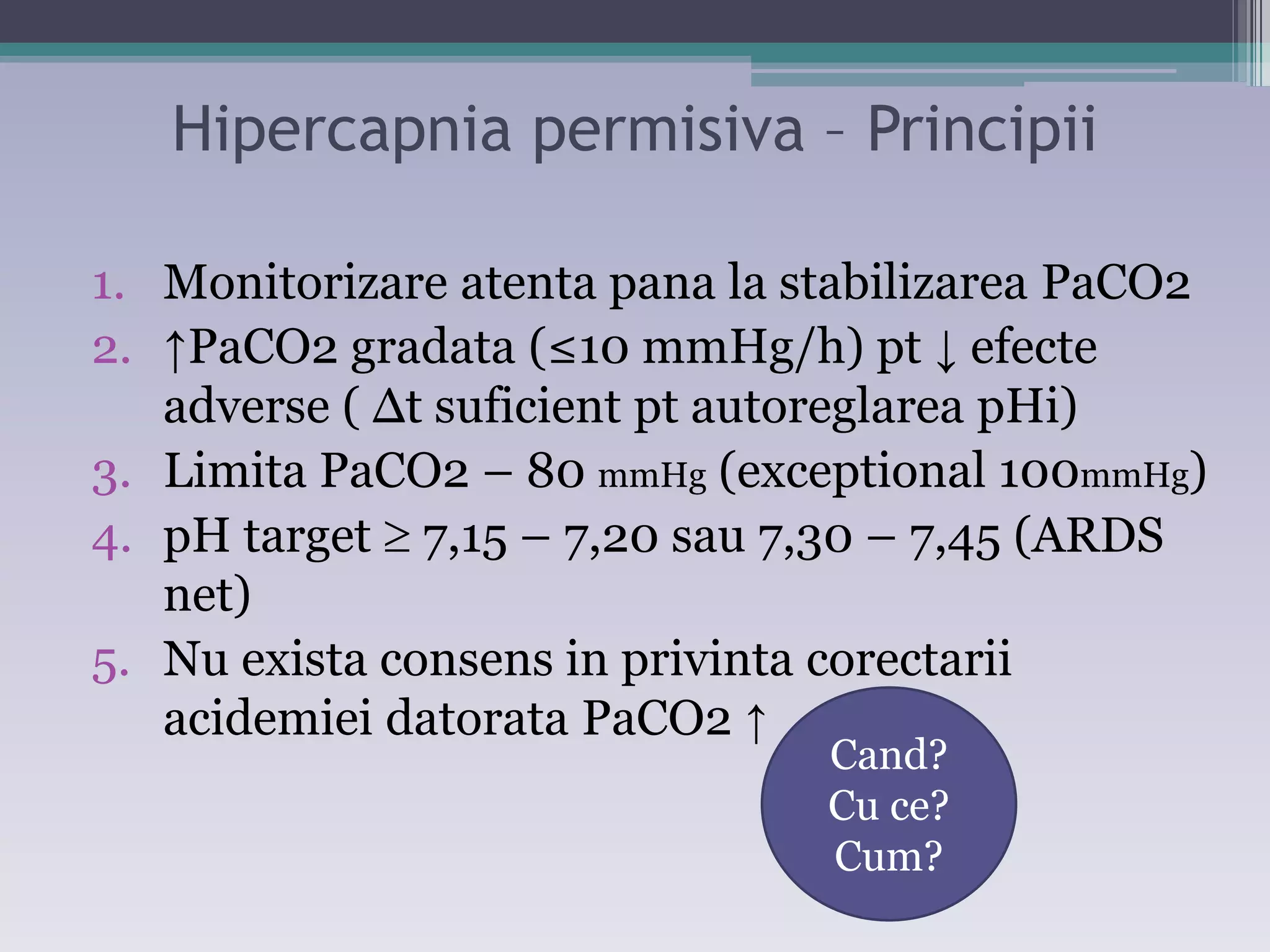 Hipercapnia permisiva – Principii 
1. Monitorizare atenta pana la stabilizarea PaCO2 
2. ĹPaCO2 gradata (≤10 mmHg/h) pt Ļ efecte 
adverse ( Δt suficient pt autoreglarea pHi) 
3. Limita PaCO2 – 80 mmHg (exceptional 100mmHg) 
4. pH target  7,15 – 7,20 sau 7,30 – 7,45 (ARDS 
net) 
5. Nu exista consens in privinta corectarii 
acidemiei datorata PaCO2 Ĺ 
Cand? 
Cu ce? 
Cum? 
 