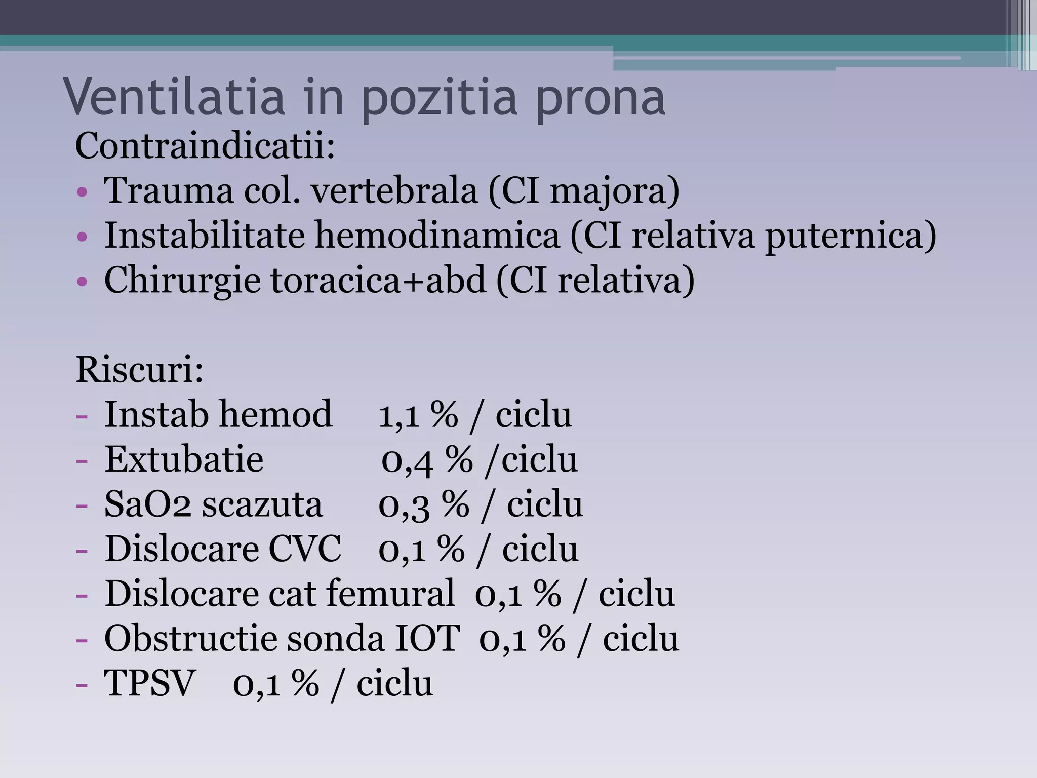 Ventilatia in pozitia prona 
Contraindicatii: 
• Trauma col. vertebrala (CI majora) 
• Instabilitate hemodinamica (CI relativa puternica) 
• Chirurgie toracica+abd (CI relativa) 
Riscuri: 
- Instab hemod 1,1 % / ciclu 
- Extubatie 0,4 % /ciclu 
- SaO2 scazuta 0,3 % / ciclu 
- Dislocare CVC 0,1 % / ciclu 
- Dislocare cat femural 0,1 % / ciclu 
- Obstructie sonda IOT 0,1 % / ciclu 
- TPSV 0,1 % / ciclu 
 
