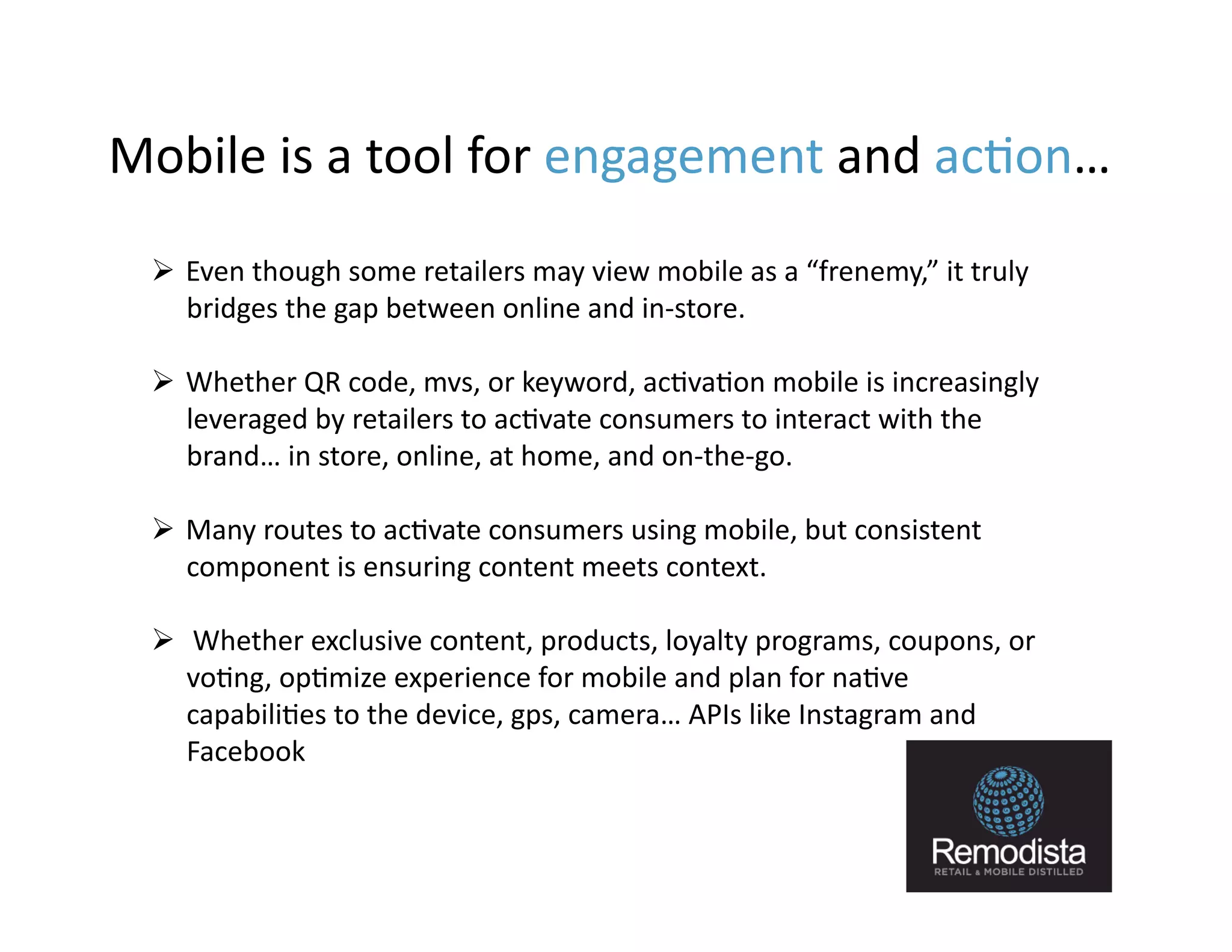 Mobile	
  is	
  a	
  tool	
  for	
  engagement	
  and	
  ac9on…	
  	
  
    Even	
  though	
  some	
  retailers	
  may	
  view	
  mobile	
  as	
  a	
  “frenemy,”	
  it	
  truly	
  
     bridges	
  the	
  gap	
  between	
  online	
  and	
  in-­‐store.	
  	
  

    Whether	
  QR	
  code,	
  mvs,	
  or	
  keyword,	
  ac9va9on	
  mobile	
  is	
  increasingly	
  
     leveraged	
  by	
  retailers	
  to	
  ac9vate	
  consumers	
  to	
  interact	
  with	
  the	
  
     brand…	
  in	
  store,	
  online,	
  at	
  home,	
  and	
  on-­‐the-­‐go.	
  

    Many	
  routes	
  to	
  ac9vate	
  consumers	
  using	
  mobile,	
  but	
  consistent	
  
     component	
  is	
  ensuring	
  content	
  meets	
  context.	
  	
  

    	
  Whether	
  exclusive	
  content,	
  products,	
  loyalty	
  programs,	
  coupons,	
  or	
  
     vo9ng,	
  op9mize	
  experience	
  for	
  mobile	
  and	
  plan	
  for	
  na9ve	
  
     capabili9es	
  to	
  the	
  device,	
  gps,	
  camera…	
  APIs	
  like	
  Instagram	
  and	
  
     Facebook	
  


                                                                                                                10
 