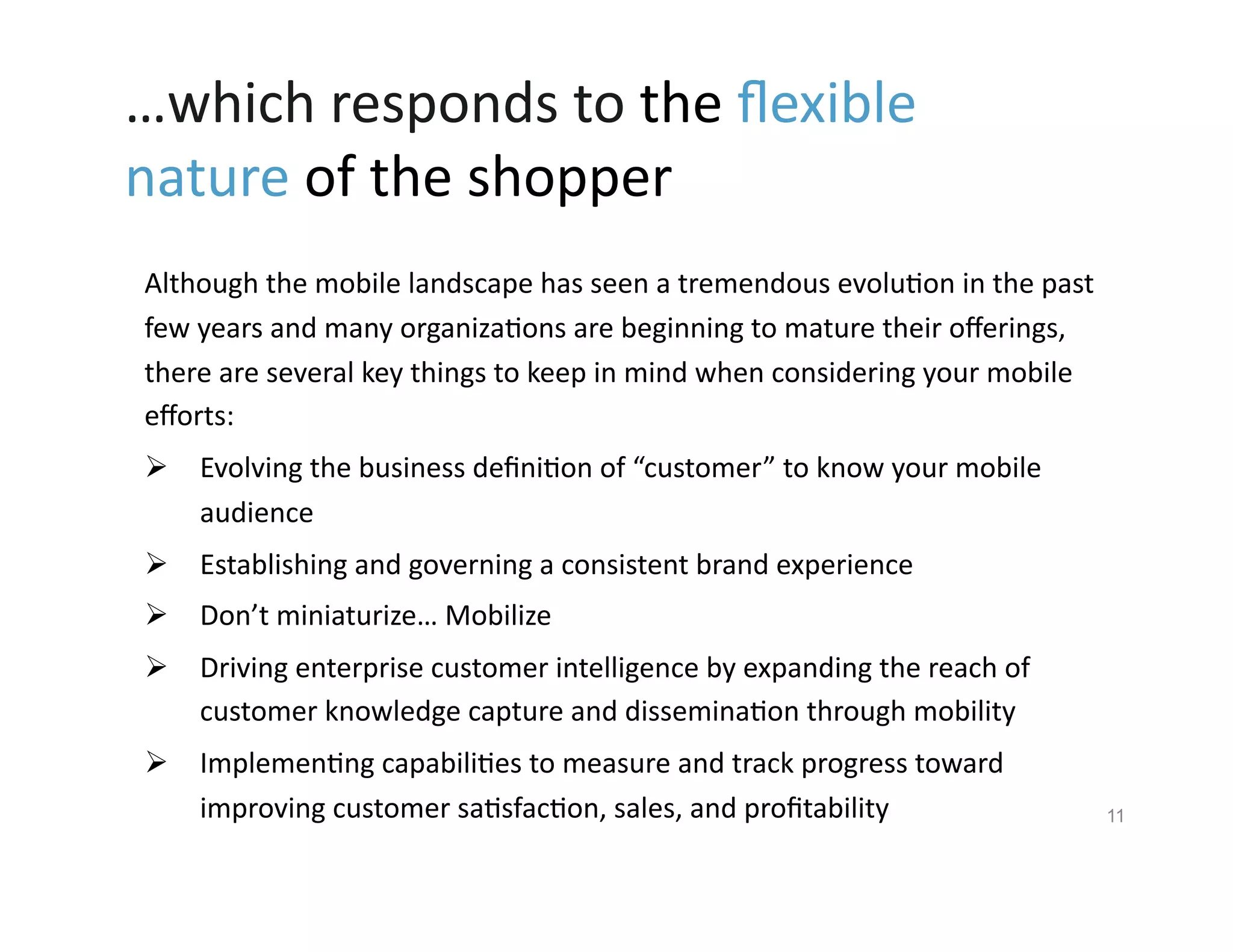 …which	
  responds	
  to	
  the	
  ﬂexible	
  
nature	
  of	
  the	
  shopper	
  	
  
 Although	
  the	
  mobile	
  landscape	
  has	
  seen	
  a	
  tremendous	
  evolu9on	
  in	
  the	
  past	
  
 few	
  years	
  and	
  many	
  organiza9ons	
  are	
  beginning	
  to	
  mature	
  their	
  oﬀerings,	
  
 there	
  are	
  several	
  key	
  things	
  to	
  keep	
  in	
  mind	
  when	
  considering	
  your	
  mobile	
  
 eﬀorts:	
  
   Evolving	
  the	
  business	
  deﬁni9on	
  of	
  “customer”	
  to	
  know	
  your	
  mobile	
  
    audience	
  
   Establishing	
  and	
  governing	
  a	
  consistent	
  brand	
  experience	
  	
  
   Don’t	
  miniaturize…	
  Mobilize	
  
   Driving	
  enterprise	
  customer	
  intelligence	
  by	
  expanding	
  the	
  reach	
  of	
  
    customer	
  knowledge	
  capture	
  and	
  dissemina9on	
  through	
  mobility	
  
   Implemen9ng	
  capabili9es	
  to	
  measure	
  and	
  track	
  progress	
  toward	
  
    improving	
  customer	
  sa9sfac9on,	
  sales,	
  and	
  proﬁtability	
                                          11
 