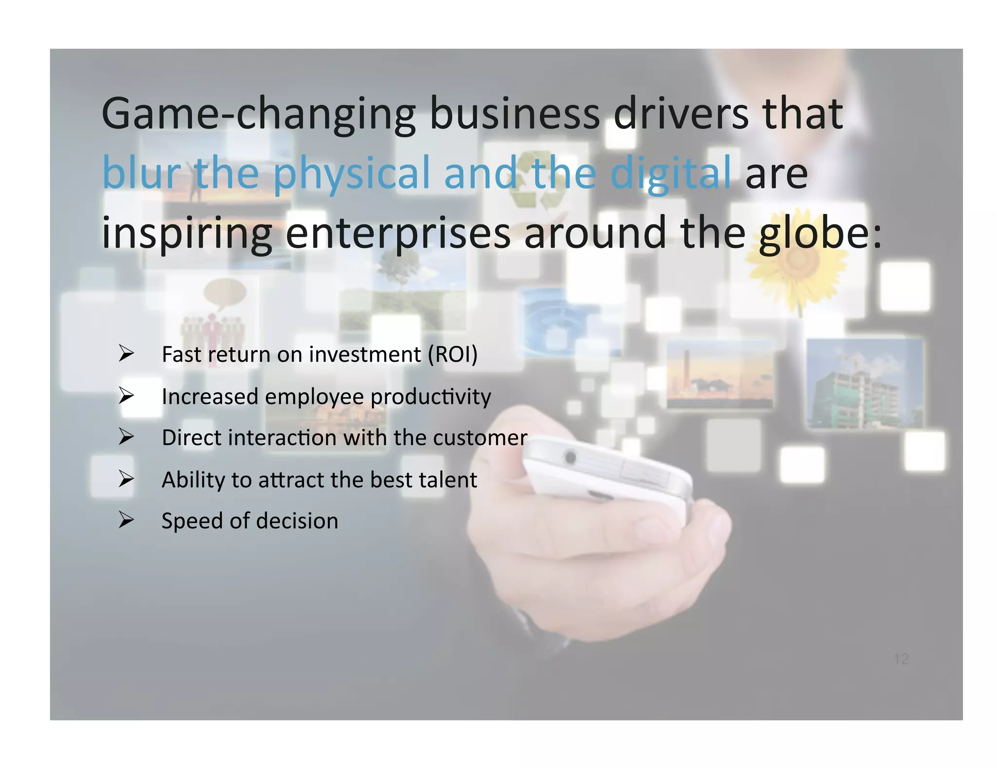Game-­‐changing	
  business	
  drivers	
  that	
  
blur	
  the	
  physical	
  and	
  the	
  digital	
  are	
  
inspiring	
  enterprises	
  around	
  the	
  globe:	
  	
  

   Fast	
  return	
  on	
  investment	
  (ROI)	
  
   Increased	
  employee	
  produc9vity	
  
   Direct	
  interac9on	
  with	
  the	
  customer	
  
   Ability	
  to	
  airact	
  the	
  best	
  talent	
  
   Speed	
  of	
  decision	
  




                                                           12
 