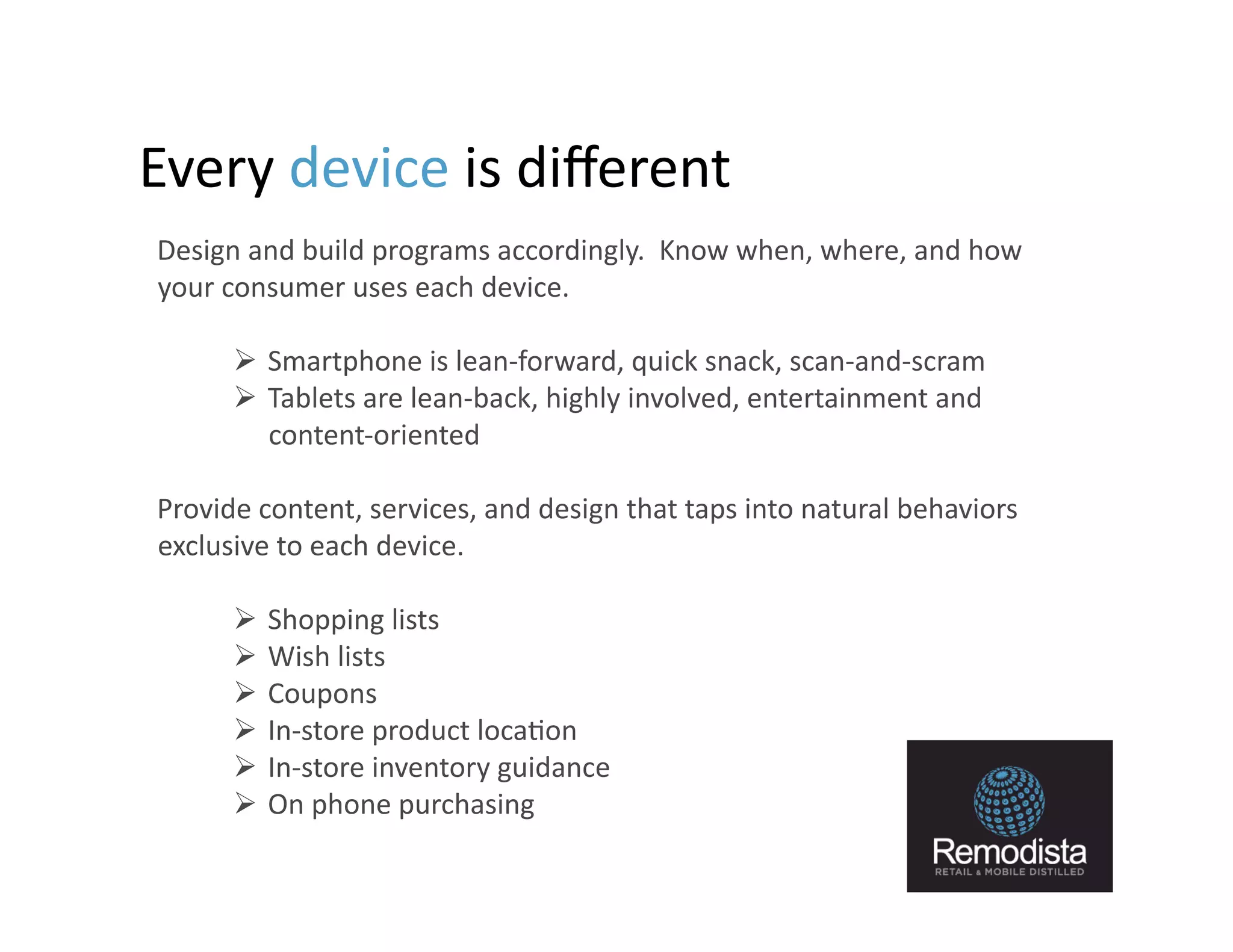 Every	
  device	
  is	
  diﬀerent	
  	
  	
  
	
  	
   	
  Design	
  and	
  build	
  programs	
  accordingly.	
  	
  Know	
  when,	
  where,	
  and	
  how	
  
             your	
  consumer	
  uses	
  each	
  device.	
  

               Smartphone	
  is	
  lean-­‐forward,	
  quick	
  snack,	
  scan-­‐and-­‐scram	
  
               Tablets	
  are	
  lean-­‐back,	
  highly	
  involved,	
  entertainment	
  and	
  
                content-­‐oriented	
  

   	
  Provide	
  content,	
  services,	
  and	
  design	
  that	
  taps	
  into	
  natural	
  behaviors	
  
       exclusive	
  to	
  each	
  device.	
  	
  	
  

               Shopping	
  lists	
  
               Wish	
  lists	
  
               Coupons	
  
               In-­‐store	
  product	
  loca9on	
  
               In-­‐store	
  inventory	
  guidance	
  
               On	
  phone	
  purchasing	
  
                                                                                                                   14
 