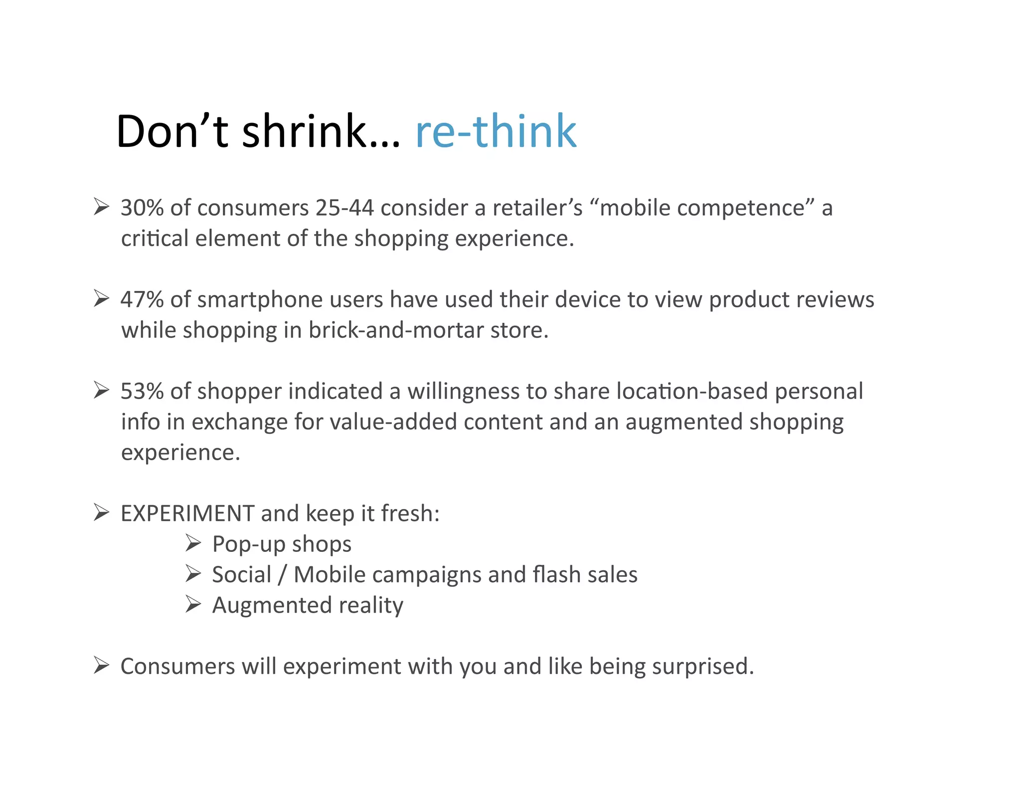 Don’t	
  shrink…	
  re-­‐think	
  
  30%	
  of	
  consumers	
  25-­‐44	
  consider	
  a	
  retailer’s	
  “mobile	
  competence”	
  a	
  
   cri9cal	
  element	
  of	
  the	
  shopping	
  experience.	
  

  47%	
  of	
  smartphone	
  users	
  have	
  used	
  their	
  device	
  to	
  view	
  product	
  reviews	
  
   while	
  shopping	
  in	
  brick-­‐and-­‐mortar	
  store.	
  

  53%	
  of	
  shopper	
  indicated	
  a	
  willingness	
  to	
  share	
  loca9on-­‐based	
  personal	
  
   info	
  in	
  exchange	
  for	
  value-­‐added	
  content	
  and	
  an	
  augmented	
  shopping	
  
   experience.	
  

  EXPERIMENT	
  and	
  keep	
  it	
  fresh:	
  
          Pop-­‐up	
  shops	
  
          Social	
  /	
  Mobile	
  campaigns	
  and	
  ﬂash	
  sales	
  
          Augmented	
  reality	
  

  Consumers	
  will	
  experiment	
  with	
  you	
  and	
  like	
  being	
  surprised.	
  
ext	
  level?	
  
                                                                                                                 16
 