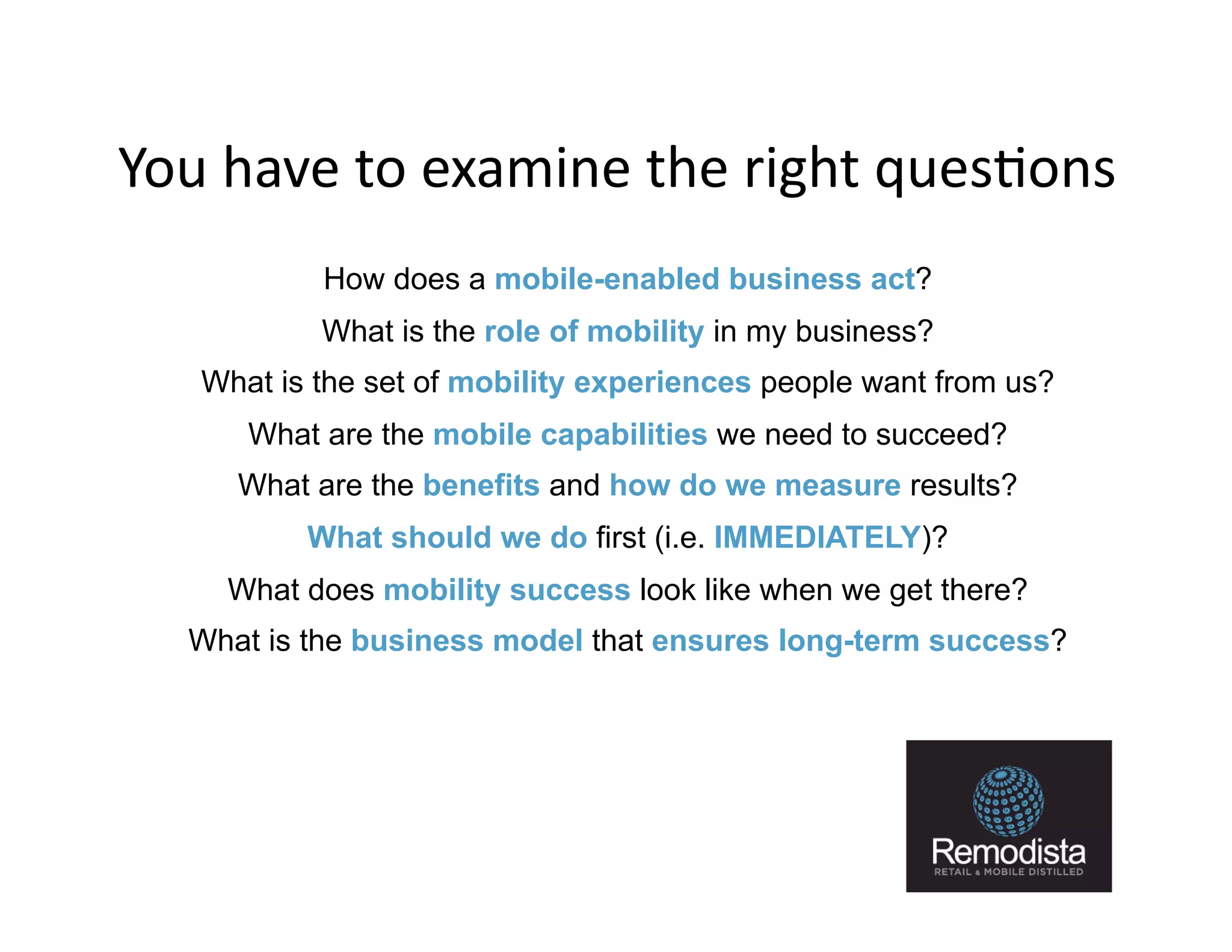 You	
  have	
  to	
  examine	
  the	
  right	
  ques9ons	
  
            How does a mobile-enabled business act?
            What is the role of mobility in my business?
    What is the set of mobility experiences people want from us?
       What are the mobile capabilities we need to succeed?
       What are the benefits and how do we measure results?
           What should we do first (i.e. IMMEDIATELY)?
      What does mobility success look like when we get there?
    What is the business model that ensures long-term success?




                                                                   17
 
