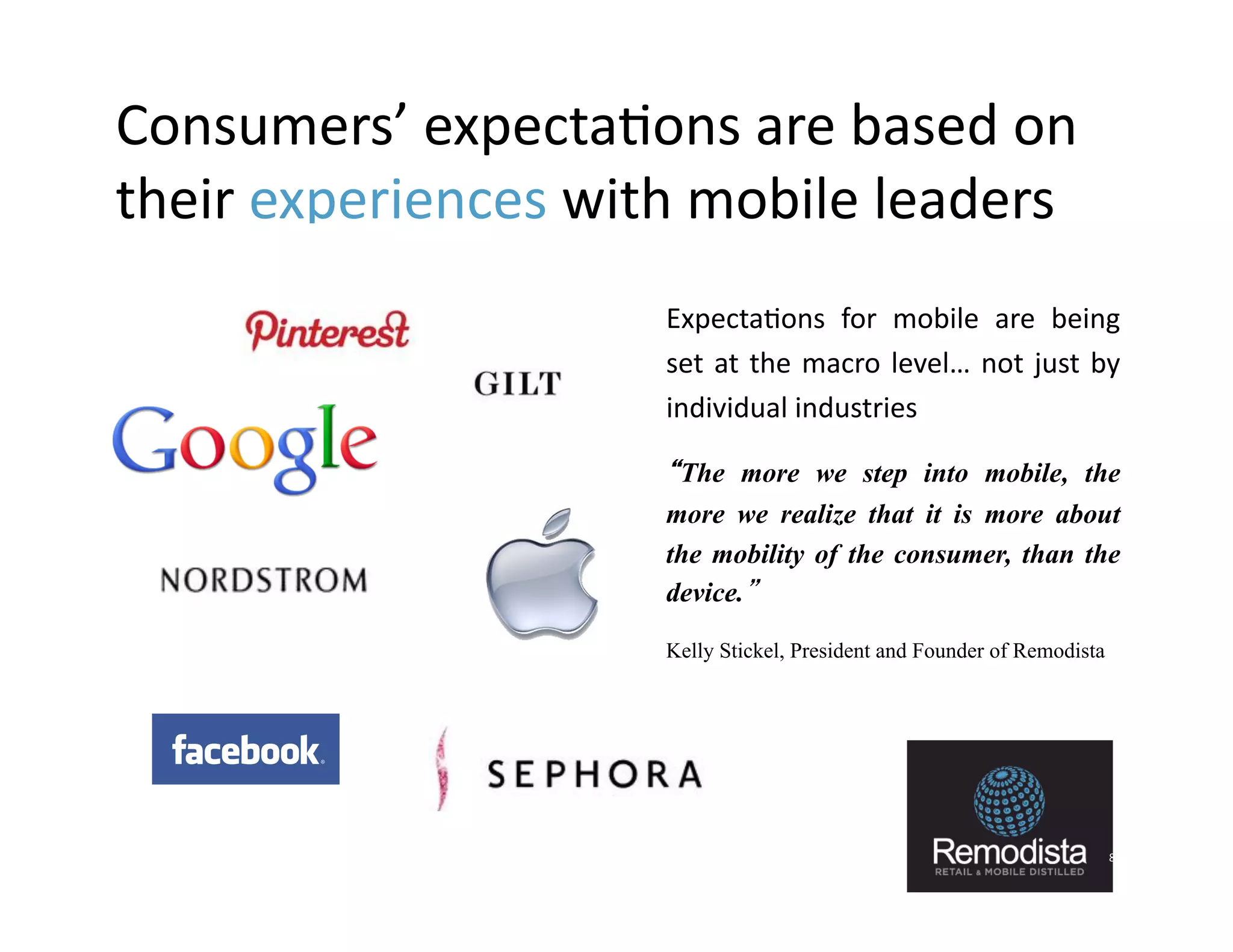 Consumers’	
  expecta9ons	
  are	
  based	
  on	
  
their	
  experiences	
  with	
  mobile	
  leaders	
  
                           »  Expecta9ons	
   for	
   mobile	
   are	
   being              	
  
                              set	
   at	
   the	
   macro	
   level…	
   not	
   just	
   by	
  
                              individual	
  industries	
  

                           »  “The more we step into mobile, the
                              more we realize that it is more about
                              the mobility of the consumer, than the
                              device.”

                           »    Kelly Stickel, President and Founder of Remodista




                                                                                               8	
  
 