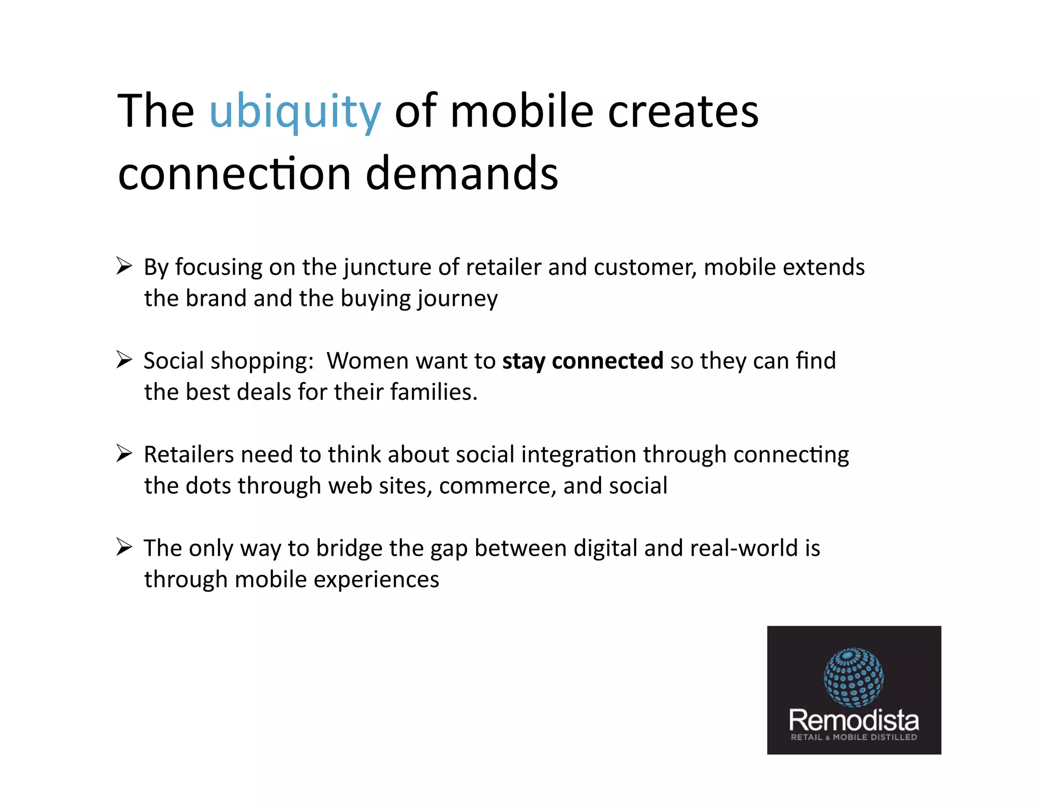 The	
  ubiquity	
  of	
  mobile	
  creates	
  
connec9on	
  demands	
  	
  
  By	
  focusing	
  on	
  the	
  juncture	
  of	
  retailer	
  and	
  customer,	
  mobile	
  extends	
  
   the	
  brand	
  and	
  the	
  buying	
  journey	
  

  Social	
  shopping:	
  	
  Women	
  want	
  to	
  stay	
  connected	
  so	
  they	
  can	
  ﬁnd	
  
   the	
  best	
  deals	
  for	
  their	
  families.	
  

  Retailers	
  need	
  to	
  think	
  about	
  social	
  integra9on	
  through	
  connec9ng	
  
   the	
  dots	
  through	
  web	
  sites,	
  commerce,	
  and	
  social	
  

  The	
  only	
  way	
  to	
  bridge	
  the	
  gap	
  between	
  digital	
  and	
  real-­‐world	
  is	
  
   through	
  mobile	
  experiences	
  




                                                                                                             9
 