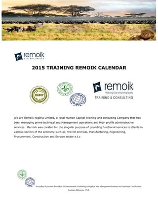 Accredited Education Providers for International Purchasing &Supply Chain Management Institute and American Certification
Institute, Delaware, USA.
2015 TRAINING REMOIK CALENDAR
We are Remoik Nigeria Limited, a Total Human Capital Training and consulting Company that has
been managing prime technical and Management operations and High profile administrative
services. Remoik was created for the singular purpose of providing functional services to clients in
various sectors of the economy such as; the Oil and Gas, Manufacturing, Engineering,
Procurement, Construction and Service sector e.t.c
 