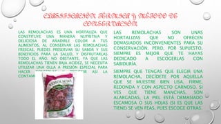 CLASIFICACIÓN TÉRMICA Y MÉTODO DE
CONSERVACIÓN
LAS REMOLACHAS ES UNA HORTALIZA QUE
CONSTITUYE UNA MANERA NUTRITIVA Y
DELICIOSA DE AÑADIRLE COLOR A TUS
ALIMENTOS. AL CONSERVAR LAS REMOLACHAS
FRESCAS, PUEDES PRESERVAR SU SABOR Y SUS
BENEFICIOS PARA LA SALUD, Y DISFRUTARLAS
TODO EL AÑO. NO OBSTANTE, YA QUE LAS
REMOLACHAS TIENEN BAJA ACIDEZ, SE NECESITA
UTILIZAR UNA OLLA A PRESIÓN ESPECIAL PARA
HACER CONSERVAS Y PREVENIR ASÍ LA
CONTAMINACIÓN BACTERIANA.
LAS REMOLACHAS SON UNAS
HORTALIZAS QUE NO OFRECEN
DEMASIADOS INCONVENIENTES PARA SU
CONSERVACIÓN. PERO, POR SUPUESTO,
SIEMPRE ES MEJOR QUE TE HAYAS
DEDICADO A ESCOGERLAS CON
SABIDURÍA.
SIEMPRE QUE TENGAS QUE ELEGIR UNA
REMOLACHA, DECÍDETE POR AQUELLA
QUE SE MUESTRE BIEN LISA, FIRME,
REDONDA Y CON ASPECTO CARNOSO. SI
VES QUE TIENE MANCHAS, SON
ALARGADAS, LA PIEL ESTÁ DEMASIADO
ESCAMOSA O SUS HOJAS (SI ES QUE LAS
TIENE) SE VEN FEAS, PUES ESCOGE OTRAS.
 