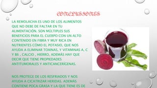CONCLUSIONES
LA REMOLACHA ES UNO DE LOS ALIMENTOS
QUE NO DEBE DE FALTAR EN TU
ALIMENTACIÓN. SON MÚLTIPLES SUS
BENEFICIOS PARA EL CUERPO CON UN ALTO
CONTENIDO EN FIBRA Y MUY RICA EN
NUTRIENTES CÓMO EL POTASIO, QUE NOS
AYUDA A ELIMINAR TOXINAS, Y VITAMINAS A, C
Y B6 , CALCIO , HIERRO, ADEMÁS HAY QUE
DECIR QUE TIENE PROPIEDADES
ANTITUMORALES Y ANTICANCERÍGENAS.
NOS PROTEGE DE LOS RESFRIADOS Y NOS
AYUDA A CICATRIZAR HERIDAS. ADEMÁS
CONTIENE POCA GRASA Y LA QUE TIENE ES DE
 