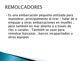  Es una embarcación pequeña utilizada para
maniobrar, principalmente al tirar / halar de o
empujar a otras embarcaciones en muelles ,
pero también en mar abierto o a través de
ríos o canales . También se usan para
remolcar barcazas , barcos incapacitados u
otros equipos
 