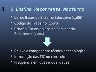 O Ensino Recorrente Nocturno
 Lei de Bases do Sistema Educativo (1986)
 Código do Trabalho (2003)
 Criação Cursos do Ensino Secundário
  Recorrente (2004)



 Relevo à componente técnica e tecnológica
 Introdução das TIC no currículo
 Frequência em duas modalidades
 