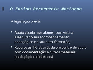 O Ensino Recorrente Nocturno

A legislação prevê:

 Apoio escolar aos alunos, com vista a
  assegurar o seu acompanhamento
  pedagógico e a sua auto-formação;
 Recurso às TIC através de um centro de apoio
  com documentação e outros materiais
  (pedagógico-didácticos)
 