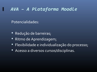 AVA – A Plataforma Moodle

Potencialidades:

 Redução de barreiras;
 Ritmo de Aprendizagem;
 Flexibilidade e individualização do processo;
 Acesso a diversos cursos/disciplinas.
 