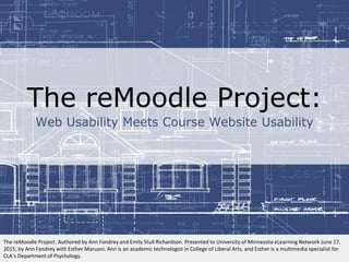 The reMoodle Project:
Web Usability Meets Course Website Usability
The reMoodle Project. Authored by Ann Fandrey and Emily Stull Richardson. Presented to University of Minnesota eLearning Network June 17,
2015, by Ann Fandrey with Esther Maruani. Ann is an academic technologist in College of Liberal Arts, and Esther is a multimedia specialist for
CLA’s Department of Psychology.
 