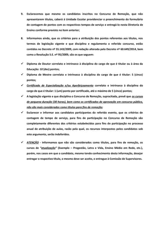 9. Esclarecemos que mesmo os candidatos inscritos no Concurso de Remoção, que não
apresentarem títulos, caberá à Unidade Escolar providenciar o preenchimento do formulário
de contagem de pontos com os respectivos tempos de serviço e entregá-lo nesta Diretoria de
Ensino conforme previsto no item anterior;
8. Informamos ainda, que os critérios para a atribuição dos pontos referentes aos títulos, nos
termos de legislação vigente e que disciplina e regulamenta o referido concurso, estão
contidos no Decreto nº 55.143/2009, com redação alterada pelo Decreto nº 60.649/2014, bem
como a Resolução S.E. nº 95/2009, são os que seguem:
 Diploma de Doutor correlato e intrínseco à disciplina do cargo de que é titular ou à área da
Educação: 10 (dez) pontos;
 Diploma de Mestre correlato e intrínseco à disciplina do cargo de que é titular: 5 (cinco)
pontos;
 Certificado de Especialização e/ou Aperfeiçoamento correlato e intrínseco à disciplina do
cargo de que é titular: 1 (um) ponto por certificado, até o máximo de 5 (cinco) pontos;
 A legislação vigente e que disciplina o Concurso de Remoção, supracitada, prevê que os cursos
de pequena duração (30 horas), bem como os certificados de aprovação em concurso público,
não são mais considerados como títulos para fins de remoção;
 Esclarecer e informar aos candidatos participantes do referido evento, que os critérios de
contagem de tempo de serviço, para fins de participação no Concurso de Remoção são
completamente diferentes dos critérios estabelecidos para fins de participação no processo
anual de atribuição de aulas, razão pela qual, os recursos interpostos pelos candidatos sob
este argumento, serão indeferidos.
 ATENÇÃO - Informamos que não são considerados como títulos, para fins de remoção, os
cursos de “atualização” (Exemplo – Progestão, Letra e Vida, Ensino Médio em Rede, etc.),
porém, nos casos em que o candidato, mesmo tendo conhecimento desta informação, desejar
entregar o respectivo título, o mesmo deve ser aceito, e entregue à Comissão de Supervisores.
 