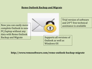 Remo Outlook Backup and Migrate
Now you can easily move
complete Outlook to new
PC/laptop without any
data with Remo Outlook
Backup and Migrate Supports all versions of
Outlook as well as
Windows OS
Trial version of software
and 24*7 free technical
assistance is available
http://www.remosoftware.com/remo-outlook-backup-migrate
 