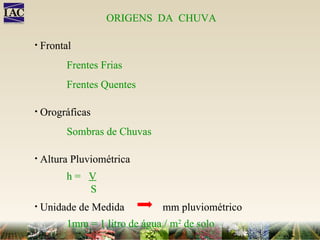 ORIGENS  DA  CHUVA Frontal Frentes Frias Frentes Quentes Orográficas Sombras de Chuvas Altura Pluviométrica h =  V S Unidade de Medida mm pluviométrico 1mm = 1 litro de água /  m 2  de solo ORIGENS  DA  CHUVA Frontal Frentes Frias Frentes Quentes Orográficas Sombras de Chuvas Altura Pluviométrica h =  V S Unidade de Medida mm pluviométrico 1mm = 1 litro de água /  m 2  de solo 