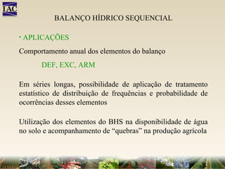 BALANÇO HÍDRICO SEQUENCIAL APLICAÇÕES Comportamento anual dos elementos do balanço DEF, EXC, ARM Em séries longas, possibilidade de aplicação de tratamento estatístico de distribuição de frequências e probabilidade de ocorrências desses elementos Utilização dos elementos do BHS na disponibilidade de água no solo e acompanhamento de “quebras” na produção agrícola 
