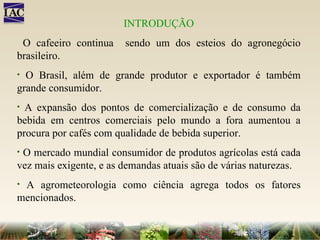 INTRODUÇÃO O cafeeiro continua  sendo um dos esteios do agronegócio brasileiro.  O Brasil, além de grande produtor e exportador é também grande consumidor.  A expansão dos pontos de comercialização e de consumo da bebida em centros comerciais pelo mundo a fora aumentou a procura por cafés com qualidade de bebida superior.  O mercado mundial consumidor de produtos agrícolas está cada vez mais exigente, e as demandas atuais são de várias naturezas.  A agrometeorologia como ciência agrega todos os fatores mencionados. 