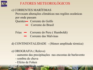 c) CORRENTES MARÍTIMAS Provocam alterações climáticas nas regiões oceânicas por onde passam Quentes  Corrente do Golfo   Corrente do Brasil Frias  Corrente do Peru ( Humboldt) Corrente das Malvinas d) CONTINENTALIDADE  - (Menor amplitude térmica) e) OROGRAFIA ( Relevo) - aumento das precipitações  nas encostas de barlavento - sombra de chuva - Efeito de Fohen - Canalização de vento FATORES METEOROLÓGICOS 