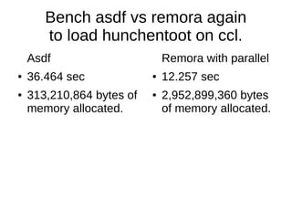 Bench asdf vs remora again
to load hunchentoot on ccl.
Asdf
● 36.464 sec
● 313,210,864 bytes of
memory allocated.
Remora with parallel
● 12.257 sec
● 2,952,899,360 bytes
of memory allocated.
 
