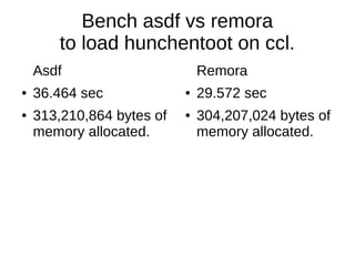 Bench asdf vs remora
to load hunchentoot on ccl.
Asdf
● 36.464 sec
● 313,210,864 bytes of
memory allocated.
Remora
● 29.572 sec
● 304,207,024 bytes of
memory allocated.
 