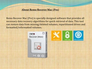 About Remo Recover Mac (Pro)
Remo Recover Mac (Pro) is specially designed software that provides all
necessary data recovery algorithms for quick retrieval of data. This tool
can restore data from missing/deleted volumes, repartitioned drives and
formatted/reformatted volumes.
 