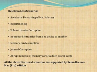 Deletion/Loss Scenarios
• Accidental Formatting of Mac Volumes
• Repartitioning
• Volume Header Corruption
• Improper file transfer from one device to another
• Memory card corruption
• Journal Corruption
• Abrupt removal of memory card/Sudden power surge
All the above discussed scenarios are supported by Remo Recover
Mac (Pro) edition.
 