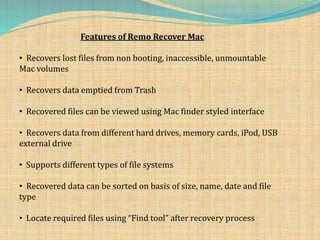 Features of Remo Recover Mac
• Recovers lost files from non booting, inaccessible, unmountable
Mac volumes
• Recovers data emptied from Trash
• Recovered files can be viewed using Mac finder styled interface
• Recovers data from different hard drives, memory cards, iPod, USB
external drive
• Supports different types of file systems
• Recovered data can be sorted on basis of size, name, date and file
type
• Locate required files using “Find tool” after recovery process
 