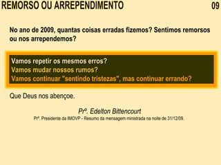 REMORSO OU ARREPENDIMENTO  09 No ano de 2009, quantas coisas erradas fizemos? Sentimos remorsos ou nos arrependemos? Vamos repetir os mesmos erros? Vamos mudar nossos rumos?   Vamos continuar "sentindo tristezas", mas continuar errando? Que Deus nos abençoe. Prº. Edelton Bittencourt Prº. Presidente da IMOVP -  Resumo da mensagem ministrada na noite de 31/12/09.     