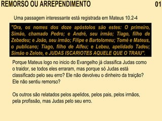 Uma passagem interessante está registrada em Mateus 10.2-4   "Ora, os nomes dos doze apóstolos são estes: O primeiro, Simão, chamado Pedro; e André, seu irmão; Tiago, filho de Zebedeu; e João, seu irmão; Filipe e Bartolomeu; Tomé e Mateus, o publicano; Tiago, filho de Alfeu; e Lebeu, apelidado Tadeu; Simão o Zelote, e  JUDAS ISCARIOTES AQUELE QUE O TRAIU ". Porque Mateus logo no inicio do Evangelho já classifica Judas como o traidor, se todos eles erraram, mas porque só Judas está classificado pelo seu erro? Ele não devolveu o dinheiro da traição? Ele não sentiu remorso?    Os outros são relatados pelos apelidos, pelos pais, pelos irmãos, pela profissão, mas Judas pelo seu erro.   REMORSO OU ARREPENDIMENTO  01 