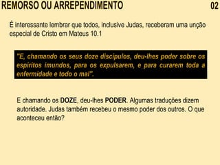 REMORSO OU ARREPENDIMENTO  02 É interessante lembrar que todos, inclusive Judas, receberam uma unção especial de Cristo em Mateus 10.1 "E, chamando os seus doze discípulos, deu-lhes poder sobre os espíritos imundos, para os expulsarem, e para curarem toda a enfermidade e todo o mal". E chamando os  DOZE , deu-lhes  PODER . Algumas traduções dizem autoridade. Judas também recebeu o mesmo poder dos outros. O que aconteceu então?    