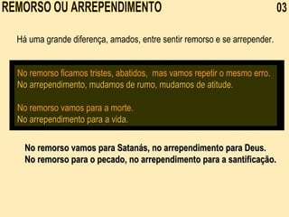REMORSO OU ARREPENDIMENTO  03 No remorso ficamos tristes, abatidos,  mas vamos repetir o mesmo erro.   No arrependimento, mudamos de rumo, mudamos de atitude.   No remorso vamos para a morte. No arrependimento para a vida.  Há uma grande diferença, amados, entre sentir remorso e se arrepender.  No remorso vamos para Satanás, no arrependimento para Deus. No remorso para o pecado, no arrependimento para a santificação.   