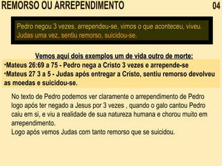 REMORSO OU ARREPENDIMENTO  04 Pedro negou 3 vezes, arrependeu-se, vimos o que aconteceu, viveu.   Judas uma vez, sentiu remorso, suicidou-se. No texto de Pedro podemos ver claramente o arrependimento de Pedro logo após ter negado a Jesus por 3 vezes , quando o galo cantou Pedro caiu em si, e viu a realidade de sua natureza humana e chorou muito em arrependimento. Logo após vemos Judas com tanto remorso que se suicidou. Mateus 26:69 a 75 - Pedro nega a Cristo 3 vezes e arrepende-se Mateus 27 3 a 5 - Judas após entregar a Cristo, sentiu remorso devolveu as moedas e suicidou-se. Vemos aqui dois exemplos um de vida outro de morte: 