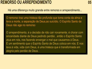 REMORSO OU ARREPENDIMENTO  05 O remorso traz uma tristeza tão profunda que toma conta da alma e leva a morte, a separação de Deus,ao suicídio. O Espírito Santo de Deus não age no remorso O arrependimento, é a decisão de não cair novamente, é chorar com sinceridade diante de Deus pedindo perdão , então o Espírito Santo atua em nós, nos fazendo enxergar o mal que causamos à Deus. É um sentimento que o Espírito Santo de Deus coloca em nós. E nos leva à vida, vida com Deus, é uma tristeza que é transformada em alegria pelo perdão de Deus.  Há uma diferença muito grande entre remorso e arrependimento... 