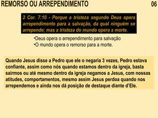 REMORSO OU ARREPENDIMENTO  06 2 Cor. 7:10 - Porque a tristeza segundo Deus opera arrependimento para a salvação, da qual ninguém se arrepende; mas a tristeza do mundo opera a morte. Deus opera o arrependimento para salvação O mundo opera o remorso para a morte.   Quando Jesus disse a Pedro que ele o negaria 3 vezes, Pedro estava confiante, assim como nós quando estamos dentro da igreja, basta sairmos ou até mesmo dentro da igreja negamos a Jesus, com nossas atitudes, comportamentos, mesmo assim Jesus perdoa quando nos arrependemos e ainda nos dá posição de destaque diante d’Ele.  