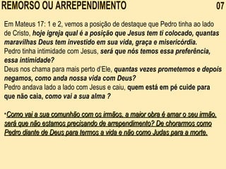 REMORSO OU ARREPENDIMENTO  07 Em Mateus 17: 1 e 2, vemos a posição de destaque que Pedro tinha ao lado de Cristo,  hoje igreja qual é a posição que Jesus tem ti colocado, quantas maravilhas Deus tem investido em sua vida, graça e misericórdia.   Pedro tinha intimidade com Jesus,  será que nós temos essa preferência, essa intimidade? Deus nos chama para mais perto d’Ele,  quantas vezes prometemos e depois negamos, como anda nossa vida com Deus? Pedro andava lado a lado com Jesus e caiu,  quem está em pé cuide para que não caia,   como vai a sua alma ? Como vai a sua comunhão com os irmãos, a maior obra é amar o seu irmão, será que não estamos precisando de arrependimento? De chorarmos como Pedro diante de Deus para termos a vida e não como Judas para a morte. 