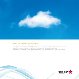ARMAZENAMENTO DE LÍQUIDOS
A linha de Armazenamento de líquidos REMOSA é caracteriza pela sua amplitude de tamanhos e formatos, dispomos equipamentos
para enterrar, de superfície, verticais e horizontais para armazenamento de líquidos de 50 a 150.000 litros.
Dentro do leque de possibilidades, o cliente pode encontrar depósitos, cubas, depósitos de recolha de águas pluviais, cisternas,
tanques de combustível, sistemas contra incêndios, etc…




                                                                                                                                   13
 